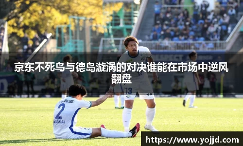 京东不死鸟与德岛漩涡的对决谁能在市场中逆风翻盘